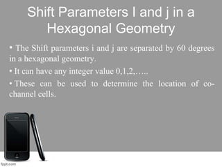Shift Parameters I and j in a
Hexagonal Geometry
• The Shift parameters i and j are separated by 60 degrees
in a hexagonal geometry.
• It can have any integer value 0,1,2,…..
• These can be used to determine the location of co-
channel cells.
 