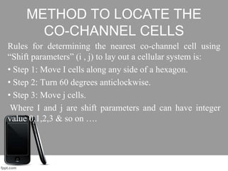 METHOD TO LOCATE THE
CO-CHANNEL CELLS
Rules for determining the nearest co-channel cell using
“Shift parameters” (i , j) to lay out a cellular system is:
• Step 1: Move I cells along any side of a hexagon.
• Step 2: Turn 60 degrees anticlockwise.
• Step 3: Move j cells.
Where I and j are shift parameters and can have integer
value 0,1,2,3 & so on ….
 