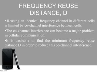 FREQUENCY REUSE
DISTANCE, D
• Reusing an identical frequency channel in different cells
is limited by co-channel interference between cells.
•The co-channel interference can become a major problem
in cellular communication.
•It is desirable to find the minimum frequency reuse
distance D in order to reduce this co-channel interference.
 