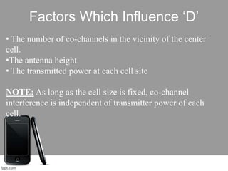 Factors Which Influence ‘D’
• The number of co-channels in the vicinity of the center
cell.
•The antenna height
• The transmitted power at each cell site
NOTE: As long as the cell size is fixed, co-channel
interference is independent of transmitter power of each
cell.
 