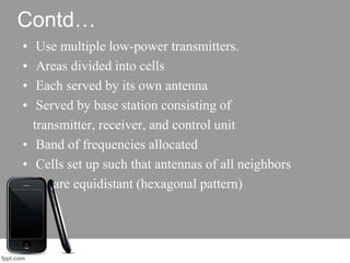 Contd…
• Use multiple low-power transmitters.
• Areas divided into cells
• Each served by its own antenna
• Served by base station consisting of
transmitter, receiver, and control unit
• Band of frequencies allocated
• Cells set up such that antennas of all neighbors
are equidistant (hexagonal pattern)
 