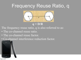 Frequency Reuse Ratio, q
q = D/R
The frequency reuse ratio, q is also referred to as:
• The co-channel reuse ratio.
• The co-channel reuse factor.
• Co-channel interference reduction factor.
 