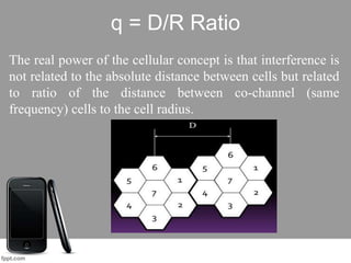 q = D/R Ratio
The real power of the cellular concept is that interference is
not related to the absolute distance between cells but related
to ratio of the distance between co-channel (same
frequency) cells to the cell radius.
 