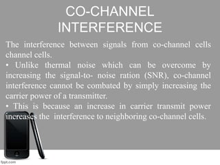 CO-CHANNEL
INTERFERENCE
The interference between signals from co-channel cells
channel cells.
• Unlike thermal noise which can be overcome by
increasing the signal-to- noise ration (SNR), co-channel
interference cannot be combated by simply increasing the
carrier power of a transmitter.
• This is because an increase in carrier transmit power
increases the interference to neighboring co-channel cells.
 