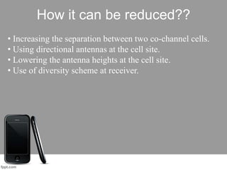 How it can be reduced??
• Increasing the separation between two co-channel cells.
• Using directional antennas at the cell site.
• Lowering the antenna heights at the cell site.
• Use of diversity scheme at receiver.
 