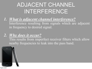 ADJACENT CHANNEL
INTERFERENCE
1. What is adjacent channel interference?
Interference resulting from signals which are adjacent
in frequency to desired signal.
2. Why does it occur?
This results from imperfect receiver filters which allow
nearby frequencies to leak into the pass band.
 