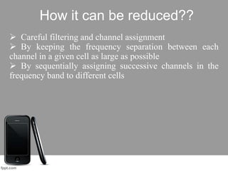 How it can be reduced??
 Careful filtering and channel assignment
 By keeping the frequency separation between each
channel in a given cell as large as possible
 By sequentially assigning successive channels in the
frequency band to different cells
 