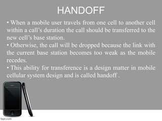 HANDOFF
• When a mobile user travels from one cell to another cell
within a call’s duration the call should be transferred to the
new cell’s base station.
• Otherwise, the call will be dropped because the link with
the current base station becomes too weak as the mobile
recedes.
• This ability for transference is a design matter in mobile
cellular system design and is called handoff .
 