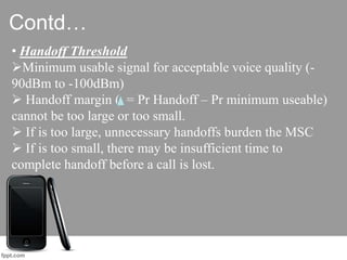 Contd…
• Handoff Threshold
Minimum usable signal for acceptable voice quality (-
90dBm to -100dBm)
 Handoff margin ( = Pr Handoff – Pr minimum useable)
cannot be too large or too small.
 If is too large, unnecessary handoffs burden the MSC
 If is too small, there may be insufficient time to
complete handoff before a call is lost.
 