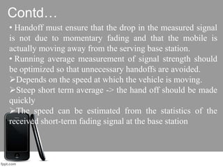 Contd…
• Handoff must ensure that the drop in the measured signal
is not due to momentary fading and that the mobile is
actually moving away from the serving base station.
• Running average measurement of signal strength should
be optimized so that unnecessary handoffs are avoided.
Depends on the speed at which the vehicle is moving.
Steep short term average -> the hand off should be made
quickly
The speed can be estimated from the statistics of the
received short-term fading signal at the base station
 