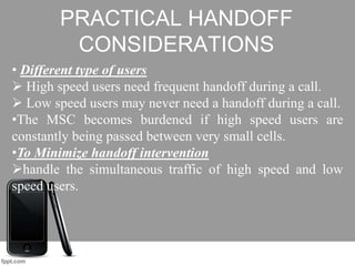 PRACTICAL HANDOFF
CONSIDERATIONS
• Different type of users
 High speed users need frequent handoff during a call.
 Low speed users may never need a handoff during a call.
•The MSC becomes burdened if high speed users are
constantly being passed between very small cells.
•To Minimize handoff intervention
handle the simultaneous traffic of high speed and low
speed users.
 