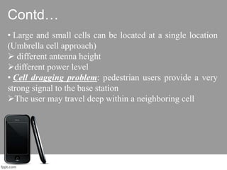 Contd…
• Large and small cells can be located at a single location
(Umbrella cell approach)
 different antenna height
different power level
• Cell dragging problem: pedestrian users provide a very
strong signal to the base station
The user may travel deep within a neighboring cell
 