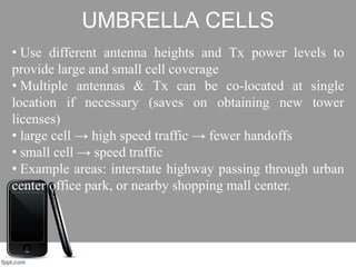 UMBRELLA CELLS
• Use different antenna heights and Tx power levels to
provide large and small cell coverage
• Multiple antennas & Tx can be co-located at single
location if necessary (saves on obtaining new tower
licenses)
• large cell → high speed traffic → fewer handoffs
• small cell → speed traffic
• Example areas: interstate highway passing through urban
center office park, or nearby shopping mall center.
 