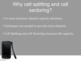 Why cell splitting and cell
sectoring?
• As users increases channel capacity decreases.
• Techniques are needed to provide extra channels.
• Cell Splitting and cell Sectoring increases the capacity.
 