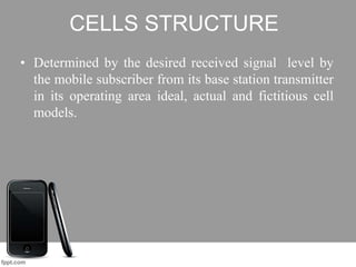 CELLS STRUCTURE
• Determined by the desired received signal level by
the mobile subscriber from its base station transmitter
in its operating area ideal, actual and fictitious cell
models.
 