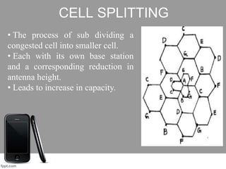 CELL SPLITTING
• The process of sub dividing a
congested cell into smaller cell.
• Each with its own base station
and a corresponding reduction in
antenna height.
• Leads to increase in capacity.
 