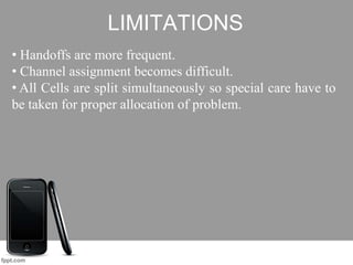 LIMITATIONS
• Handoffs are more frequent.
• Channel assignment becomes difficult.
• All Cells are split simultaneously so special care have to
be taken for proper allocation of problem.
 