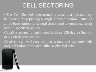 CELL SECTORING
• The Co- Channel interference in a cellular system may
be reduced by replacing a single Omni-directional antenna
at the base station by several directional antennas radiating
with in specified sectors.
•A cell is normally partitioned in three 120 degree Sectors
or six 60 degree sectors.
•A given cell will receive interference and transmit with
only a fraction of the available co-channel cells .
 