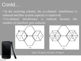 Contd…
• In the sectoring scheme, the co-channel interference is
reduced and thus system capacity is improved.
• Co-channel interference is reduced because the
number of interferer gets reduced.
Fig(a) 120 degree and fig(b) 60 degree
 