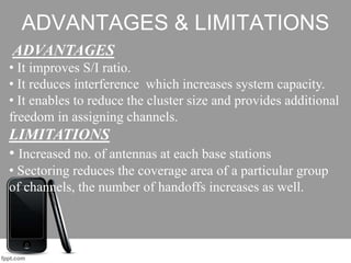 ADVANTAGES & LIMITATIONS
ADVANTAGES
• It improves S/I ratio.
• It reduces interference which increases system capacity.
• It enables to reduce the cluster size and provides additional
freedom in assigning channels.
LIMITATIONS
• Increased no. of antennas at each base stations
• Sectoring reduces the coverage area of a particular group
of channels, the number of handoffs increases as well.
 
