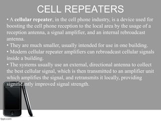 CELL REPEATERS
• A cellular repeater, in the cell phone industry, is a device used for
boosting the cell phone reception to the local area by the usage of a
reception antenna, a signal amplifier, and an internal rebroadcast
antenna.
• They are much smaller, usually intended for use in one building.
• Modern cellular repeater amplifiers can rebroadcast cellular signals
inside a building.
• The systems usually use an external, directional antenna to collect
the best cellular signal, which is then transmitted to an amplifier unit
which amplifies the signal, and retransmits it locally, providing
significantly improved signal strength.
 