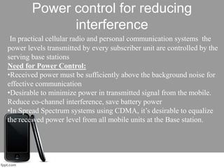 Power control for reducing
interference
In practical cellular radio and personal communication systems the
power levels transmitted by every subscriber unit are controlled by the
serving base stations
Need for Power Control:
•Received power must be sufficiently above the background noise for
effective communication
•Desirable to minimize power in transmitted signal from the mobile.
Reduce co-channel interference, save battery power
•In Spread Spectrum systems using CDMA, it’s desirable to equalize
the received power level from all mobile units at the Base station.
 