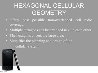 HEXAGONAL CELLULAR
GEOMETRY
• Offers best possible non-overlapped cell radio
coverage.
• Multiple hexagons can be arranged next to each other.
• The hexagons covers the large area.
• Simplifies the planning and design of the
cellular system.
 