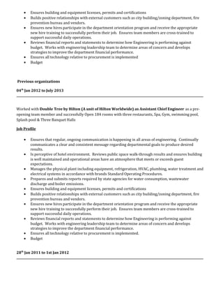 • Ensures building and equipment licenses, permits and certifications
• Builds positive relationships with external customers such as city building/zoning department, fire
prevention bureau and vendors.
• Ensures new hires participate in the department orientation program and receive the appropriate
new hire training to successfully perform their job. Ensures team members are cross-trained to
support successful daily operations.
• Reviews financial reports and statements to determine how Engineering is performing against
budget. Works with engineering leadership team to determine areas of concern and develops
strategies to improve the department financial performance.
• Ensures all technology relative to procurement is implemented
• Budget
Previous organizations
04th
Jan 2012 to July 2013
______________________________________________________________________________________________________________________________
Worked with Double Tree by Hilton (A unit of Hilton Worldwide) as Assistant Chief Engineer as a pre-
opening team member and successfully Open 184 rooms with three restaurants, Spa, Gym, swimming pool,
Splash pool & Three Banquet Halls
Job Profile
• Ensures that regular, ongoing communication is happening in all areas of engineering. Continually
communicates a clear and consistent message regarding departmental goals to produce desired
results.
• Is perceptive of hotel environment. Reviews public space walk-through results and ensures building
is well maintained and operational areas have an atmosphere that meets or exceeds guest
expectations.
• Manages the physical plant including equipment, refrigeration, HVAC, plumbing, water treatment and
electrical systems in accordance with brands Standard Operating Procedures.
• Prepares and submits reports required by state agencies for water consumption, wastewater
discharge and boiler emissions.
• Ensures building and equipment licenses, permits and certifications
• Builds positive relationships with external customers such as city building/zoning department, fire
prevention bureau and vendors.
• Ensures new hires participate in the department orientation program and receive the appropriate
new hire training to successfully perform their job. Ensures team members are cross-trained to
support successful daily operations.
• Reviews financial reports and statements to determine how Engineering is performing against
budget. Works with engineering leadership team to determine areas of concern and develops
strategies to improve the department financial performance.
• Ensures all technology relative to procurement is implemented.
• Budget
28th
Jan 2011 to 1st Jan 2012
______________________________________________________________________________________________________________________________
 