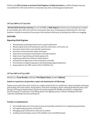 Worked with Elite Grande as Assistant Chief Engineer in Bahrain Joined as a HOD of Engineering and
successfully Run 130 rooms with two restaurants, Spa, Gym, swimming pool, Splash pool
10th
Jan 2009 to 12th
Jan 2011
______________________________________________________________________________________________________________________________
Worked With Hotel Ista Amritsar (a unit of IHHR) as Shift Engineer Joined as pre-opening team member
& successfully open 248 rooms with two restaurants, Spa, Gym, swimming pool, Splash pool etc. Also took
handover of plant & machinery from project with minimum deficiency by putting extra efforts on snagging.
Job Profile
Reporting Chief Engineer
• Maintaining & up keeping hotel/resort to guest satisfaction.
• Monitoring & Control all mechanical, electrical, electronics, civil works, etc.
• Execution of preventive and schedule maintenance.
• Execution of environmental safety techniques.
• Supervision & training of subordinates and staff members.
• Supervision of gardening and landscaping work.
• Organizing safety & fire drills for staff members.
• Introduction & application of new techniques and skills.
• Procurement of engineering spares and maintaining engineering stores.
• Responsible for the AMF control of D.G (1500 KVA x2)
10th
Jan 2007 to 8th
Jan 2009
______________________________________________________________________________________________________________________________
Worked as a Team Member with hotel The Oberoi Cecil, (a unit of Oberoi)
Hands on experience of operation, repair and maintenance of followings
Captive power plant (Gen sets), Central air condition plant & Unit air conditioners, Space heating & swimming
pool heating, Hot water boilers, Steam boilers, Plate heat exchangers, Water softening & filtration plant, Cold
Storage, Sewerage treatment plant, Kitchen & Laundry equipment, EPABX and software configuration,
Electrical panels, Transformers, Fuel filling station, Fire fighting system, Vehicles, Building works like
carpentry, plumbing, masonry, painting, etc.
Notable accomplishments
• Successfully taken over from project team and smoothly switched over to engineering operations.
• Cut engineering operation cost by 30%.
• Managing project deficiencies with ease & comfort.
• Leading and motivating a team of 30 unskilled, semi and skilled people.
 