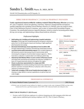 Sandra L. Smith, Pharm. D., MHA, BCPS
546.408.7441│fmsards@yahoo.com│El Segundo, CA
DIRECTOR OF PHARMACY │ CLINICAL PHARMACY MANAGER
Vastly experienced, board-certified & residency-trained Clinical Pharmacy Director possessing
20+ years of inpatient, critical care pharmacy experience. Impressive background that encompasses
multiple leadership roles including Clinical Pharmacy Director of a 384-bed, acute care medical center,
Chair of Safe Medication Practices Committee, and co-chair of Antimicrobial Stewardship Program
Committee. Has spearheaded numerous impactful pharmacy initiatives aimed at increasing patient safety,
driving cost-savings, and implementing evidence-based medicine utilization.
PROFESSIONAL EXPERIENCE
St. Francis Medical Center; Lynwood, CA 2002-Present
A 384-bed, acute care hospital serving southeast Los Angeles as a primary stroke center, designated STEMI receiving center,
trauma level II service, open heart program, level II NICU, SNF, behavioral health, and orthopedic clinic.
DIRECTOR OF PHARMACY (2015-Present)
 Oversee a staff of 30 full-time employees in a collective bargaining unit while managing within labor and
supply expense established goals meeting compliance with TJC, Title 22, Board of Pharmacy.
Professional Highlights
 Held leading role in building and implementing a hospital medication
formulary of 933 drugs that included growing the therapeutic substitution
policy from 5 to 40 therapeutic classes and resulting in highly significant
pharmaceutical cost savings.
 Decreased chemotherapy annual expenditures from $1.22M to 90K
through implementing an inpatient chemotherapy stewardship protocol.
 Launched antimicrobial stewardship program that included targeting 11
ASP elements aimed at decreasing misuse of antimicrobials while
minimizing the emergence of antimicrobial-resistant organisms. Efforts
have led to a reduction in antimicrobial cost of $25 per patient day.
 Selected by Chief Medical Officer to serve as Chair of Pharmacy Council
and tasked with overseeing and providing cost-reduction strategies to a
team of 5 hospital pharmacy directors throughout the region.
 Chosen as pharmacy representative for a large-scale CPOE
implementation that entailed providing clinical pharmacy expertise and
direction and led to increased efficiency in physician order entry and a
reduction of medication errors.
 Tasked with managing a $7M annual hospital pharmacy budget while
showing an adept ability to maintain expenditures at optimal level and
under budget.
Education
 Master of Health Administration
(MHA) │ Simmons College │
2011-13
 Residency Program in Hospital
Pharmacy Practice │ UCLA
Medical Center │ 1993-94
 Doctor of Pharmacy (Pharm.D) │
UCSF │ 1989-93
Certifications
 Board Certified
Pharmacotherapy Specialist
(BCPS) │ Recer ﬁed 2014
 SIDP Antimicrobial Stewardship
Certification │2012
 ASHP Pharmacy Leadership
Academy Certification │ 2011
 Licensed Pharmacist of California
State │ RPH 46499
 