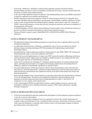 2 | P a g e
 Lead strong, collaborative, and highly recognized clinical pharmacy program with board certified
pharmacotherapy specialists to ensure accountability in producing cost savings, reduction of patient harm and
promotion of evidence based medicine practice.
 As the chair of Safe Medication Practices Committee, lead multidisciplinary team to meet MERP requirements
in regards to medication error reduction and elimination.
 Maintain drug library and monitor utilization of Smart IV infusion pump to eliminate IV medication errors
associated with Baxter Sigma and Medfusion syringe pumps, monitor BCMA compliance and Pyxis overrides.
 As the co-chair of Antimicrobial Stewardship Program Committee, lead the team to meet all 11 elements of
CDPH’s current ASP descriptors, oversee daily activities, develop new protocols, and ensure accountability of
meeting quarterly ASP metrics.
 As DCHS (Daughters of Charity Health System) Pharmacy Council member, work with pharmacy directors to
provide cost reduction strategies with enhanced evidence based medication practice.
 Pharmacy/Hospital computer systems: QuadraMed CPOE with BCMA/Pyxis/IBEX (Picis)/ Pharmacy
OneSource.
CLINICAL PHARMACY MANAGER (2007-15)
 Developed and evaluated clinical pharmacy programs to ensure the provision of optimal clinical services by
the pharmacy department.
 In collaboration with the Director of Pharmacy, expanded the scope of services provided by the clinical
pharmacy program including launching an ED Clinical program and implementing an antimicrobial
stewardship initiative.
 Developed and put in place medication use policies and procedures to meet NPSG, MERP, TJC requirements.
Performed periodic audits to ensure full compliance with P & P’s.
 Aided in the successful implementation of a large-scale CPOE system that entailed collaborating and liaising
with the informatics and IT support teams and resulted in a marked increase in ease of physician order entry
and a subsequent reduction in overall pharmacy workload.
 Achieved cost containment by developing 35+ therapeutic substitution policies for restricted antimicrobial
agents, and leading the development of an inpatient Chemotherapy Administration Stewardship Protocol
leading to a reduction in chemotherapy expenditures by upwards of 80%.
 Successful implementation of Pharmacy OneSource Sentri7 clinical documentation system with numerous
rules built-in to streamline pharmacists’ workload with rapid identification of specific patient intervention for
improved outcomes and monitored and evaluated the outcome of all clinical interventions from clinical and
financial perspectives.
 Supervised and managed a team of clinical pharmacist specialists and provide clinical performance evaluations
to over 20 staff pharmacists. Provided overall management of pharmacy education programs for the
department to promote educational achievement amongst pharmacists in order to “raise the bar” for
competence in a very complex system and processes.
 As the clinical leader of DCHS, provided clinical expertise to guide strategies, processes, resources and
performance of DCHS in terms of quality performance measures, CPOE system wide projects, and drug
formulary management.
CLINICAL PHARMACIST SPECIALIST (2002-07)
 As the first clinical pharmacist specialist, pioneered the development of clinical pharmacy program and played
a vital role in success of the program.
 Held active role in formulary management and cost-containment initiatives that included interpretation of
available evidence based literature reviews in guiding formulary decisions. Kept abreast of relevant evolutions
within acute care therapeutics to anticipate future initiatives and/or to develop unique strategies to influence
prescribing culture at the medical center.
 