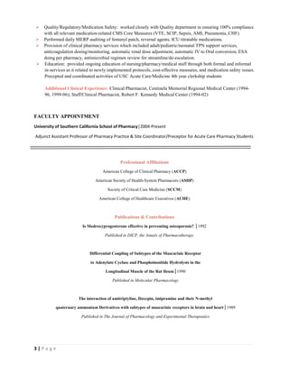 3 | P a g e
 Quality/Regulatory/Medication Safety: worked closely with Quality department in ensuring 100% compliance
with all relevant medication-related CMS Core Measures (VTE, SCIP, Sepsis, AMI, Pneumonia, CHF).
 Performed daily MERP auditing of fentanyl patch, reversal agents, ICU titratable medications.
 Provision of clinical pharmacy services which included adult/pediatric/neonatal TPN support services,
anticoagulation dosing/monitoring, automatic renal dose adjustment, automatic IV to Oral conversion, ESA
doing per pharmacy, antimicrobial regimen review for streamline/de-escalation.
 Education: provided ongoing education of nursing/pharmacy/medical staff through both formal and informal
in-services as it related to newly implemented protocols, cost-effective measures, and medication safety issues.
Precepted and coordinated activities of USC Acute Care/Medicine 4th year clerkship students
Additional Clinical Experience: Clinical Pharmacist, Centinela Memorial Regional Medical Center (1994-
96, 1999-06); Staff/Clinical Pharmacist, Robert F. Kennedy Medical Center (1994-02)
FACULTY APPOINTMENT
University of Southern California School of Pharmacy│2004-Present
Adjunct Assistant Professor of Pharmacy Practice & Site Coordinator/Preceptor for Acute Care Pharmacy Students
Professional Affiliations
American College of Clinical Pharmacy (ACCP)
American Society of Health-System Pharmacists (ASHP)
Society of Critical Care Medicine (SCCM)
American College of Healthcare Executives (ACHE)
Publications & Contributions
Is Medroxyprogesterone effective in preventing osteoporosis? │1992
Published in DICP, the Annals of Pharmacotherapy
Differential Coupling of Subtypes of the Muscarinic Receptor
to Adenylate Cyclase and Phosphoinositide Hydrolysis in the
Longitudinal Muscle of the Rat Ileum│1990
Published in Molecular Pharmacology
The interaction of amitriptyline, Doxepin, imipramine and their N-methyl
quaternary ammonium Derivatives with subtypes of muscarinic receptors in brain and heart│1989
Published in The Journal of Pharmacology and Experimental Therapeutics
 
