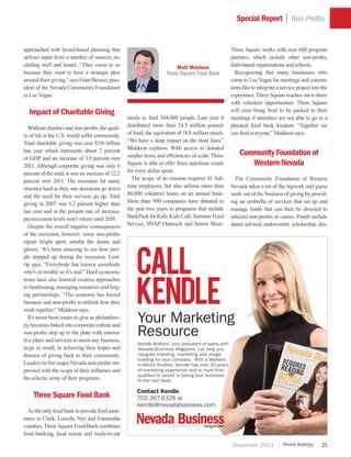 December 2013 25
Three Square works with over 600 program
partners, which include other non-profits,
faith-based organizations and schools.
	Recognizing that many businesses who
come to Las Vegas for meetings and conven-
tionsliketointegrateaserviceprojectintothe
experience, Three Square reachesouttothem
with volunteer opportunities. Three Square
will even bring food to be packed to their
meetings if attendees are not able to go to a
physical food bank location. “Together we
can feed everyone,” Muldoon says.
Community Foundation of
Western Nevada
	 The Community Foundation of Western
Nevada takes a lot of the legwork and guess
work out of the business of giving by provid-
ing an umbrella of services that set up and
manage funds that can then be directed to
selected non-profits or causes. Funds include
donor advised, endowment, scholarship, des-
approached with broad-based planning that
utilizes input from a number of sources, in-
cluding staff and board. “They come to us
because they want to have a strategic plan
around their giving,” says Gian Brosco, pres-
ident of the Nevada Community Foundation
in Las Vegas.
Impact of Charitable Giving
	 Without charities and non-profits, the quali-
ty of life in the U.S. would suffer enormously.
Total charitable giving was over $316 billion
last year which represents about 2 percent
of GDP and an increase of 3.9 percent over
2011. Although corporate giving was only 6
percent of the total, it was an increase of 12.2
percent over 2011. The recession hit many
charities hard as they saw donations go down
and the need for their services go up. Total
giving in 2007 was 8.2 percent higher than
last year and at the present rate of increase,
pre-recession levels won’t return until 2018.
	 Despite the overall negative consequences
of the recession, however, some non-profits
report bright spots amidst the doom and
gloom. “It’s been amazing to see how peo-
ple stepped up during the recession, Lant-
rip says. “Everybody has known somebody
who’s in trouble so it’s real.” Hard economic
times have also fostered creative approaches
to fundraising, managing resources and forg-
ing partnerships. “The economy has forced
business and non-profits to rethink how they
work together,” Muldoon says.
	 It’s never been easier to give as philanthro-
py becomes baked into corporate culture and
non-profits step up to the plate with innova-
tive plans and services to assist any business,
large or small, in achieving their hopes and
dreams of giving back to their community.
Leaders in five major Nevada non-profits im-
pressed with the scope of their influence and
the eclectic array of their programs.
Three Square Food Bank
	 Astheonlyfoodbanktoprovidefoodassis-
tance in Clark, Lincoln, Nye and Esmeralda
counties, Three Square Food Bank combines
food banking, food rescue and ready-to-eat
meals to feed 344,000 people. Last year it
distributed more than 24.5 million pounds
of food, the equivalent of 18.8 million meals.
“We have a deep impact on the front lines,”
Muldoon explains. With access to donated
surplus items and efficiencies of scale, Three
Square is able to offer three nutritious meals
for every dollar spent.
	 The scope of its mission requires 41 full-
time employees, but also utilizes more than
86,000 volunteer hours on an annual basis.
More than 900 companies have donated in
the past two years to programs that include
BackPackforKids,KidsCafé,SummerFood
Service, SNAP Outreach and Senior Share.
Special Report | Non-Profits
Matt Muldoon
Three Square Food Bank
Call
Kendle
Kendle Walters, vice president of sales with
Nevada Business Magazine, can help you
navigate branding, marketing and image-
building for your company. With a Masters
in Media Studies, Kendle has over 10 years
of marketing experience and is more than
qualified to assist in taking your business
to the next level.
Your Marketing
Resource
Contact Kendle
702.267.6328 or
kendle@nevadabusiness.com
 