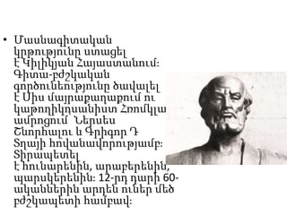 • Մասնագիտական
կրթությունը ստացել
է Կիլիկյան Հայաստանում։
Գիտա-բժշկական
գործունեությունը ծավալել
է Սիս մայրաքաղաքում ու
կաթողիկոսանիստ Հռոմկլա
ամրոցում՝ Ներսես
Շնորհալու և Գրիգոր Դ
Տղայի հովանավորությամբ։
Տիրապետել
է հունարենին, արաբերենին,
պարսկերենին։ 12-րդ դարի 60-
ականներին արդեն ուներ մեծ
բժշկապետի համբավ։
 