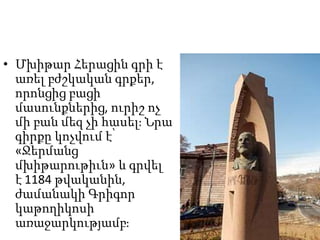 • Մխիթար Հերացին գրի է
առել բժշկական գրքեր,
որոնցից բացի
մասունքներից, ուրիշ ոչ
մի բան մեզ չի հասել։ Նրա
գիրքը կոչվում է՝
«Ջերմանց
մխիթարութիւն» և գրվել
է 1184 թվականին,
ժամանակի Գրիգոր
կաթողիկոսի
առաջարկությամբ։
 