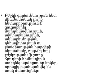 • Բժշկի գործունեության հետ
միաժամանակ լուրջ
հետաքրքրություն է
ցուցաբերել
մարդակազմության,
ախտաբանության,
ակնաբուժության,
դեղագիտության ու
բնագիտության հարցերի
նկատմամբ, դարձել հայ
բժշկության մի շարք
ճյուղերի հիմնադիր և
ստեղծել արժեքավոր երկեր,
որոնցից պահպանվել են
սոսկ մասունքներ:
 