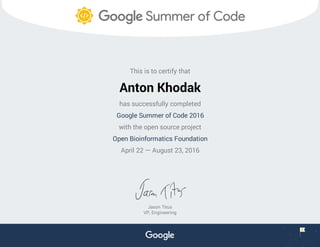 This is to certify that
Anton Khodak
has successfully completed
Google Summer of Code 2016
with the open source project
Open Bioinformatics Foundation
April 22 — August 23, 2016
Jason Titus
VP, Engineering
 