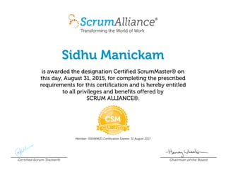 Sidhu Manickam
is awarded the designation Certified ScrumMaster® on
this day, August 31, 2015, for completing the prescribed
requirements for this certification and is hereby entitled
to all privileges and benefits offered by
SCRUM ALLIANCE®.
Member: 000449633 Certification Expires: 31 August 2017
Certified Scrum Trainer® Chairman of the Board
 