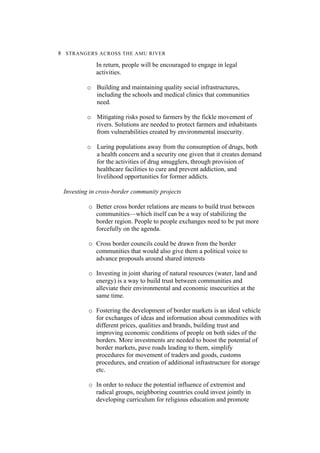 8 STRANGERS ACROSS THE AMU RIVER
In return, people will be encouraged to engage in legal
activities.
o Building and maintaining quality social infrastructures,
including the schools and medical clinics that communities
need.
o Mitigating risks posed to farmers by the fickle movement of
rivers. Solutions are needed to protect farmers and inhabitants
from vulnerabilities created by environmental insecurity.
o Luring populations away from the consumption of drugs, both
a health concern and a security one given that it creates demand
for the activities of drug smugglers, through provision of
healthcare facilities to cure and prevent addiction, and
livelihood opportunities for former addicts.
Investing in cross-border community projects
o Better cross border relations are means to build trust between
communities—which itself can be a way of stabilizing the
border region. People to people exchanges need to be put more
forcefully on the agenda.
o Cross border councils could be drawn from the border
communities that would also give them a political voice to
advance proposals around shared interests
o Investing in joint sharing of natural resources (water, land and
energy) is a way to build trust between communities and
alleviate their environmental and economic insecurities at the
same time.
o Fostering the development of border markets is an ideal vehicle
for exchanges of ideas and information about commodities with
different prices, qualities and brands, building trust and
improving economic conditions of people on both sides of the
borders. More investments are needed to boost the potential of
border markets, pave roads leading to them, simplify
procedures for movement of traders and goods, customs
procedures, and creation of additional infrastructure for storage
etc.
o In order to reduce the potential influence of extremist and
radical groups, neighboring countries could invest jointly in
developing curriculum for religious education and promote
 