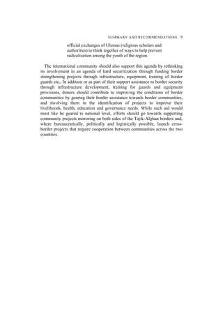 SUMMARY AND RECOMMENDATIONS 9
official exchanges of Ulemas (religious scholars and
authorities) to think together of ways to help prevent
radicalization among the youth of the region.
The international community should also support this agenda by rethinking
its involvement in an agenda of hard securitization through funding border
strengthening projects through infrastructure, equipment, training of border
guards etc,. In addition or as part of their support assistance to border security
through infrastructure development, training for guards and equipment
provisions, donors should contribute to improving the conditions of border
communities by gearing their border assistance towards border communities,
and involving them in the identification of projects to improve their
livelihoods, health, education and governance needs. While such aid would
most like be geared to national level, efforts should go towards supporting
community projects mirroring on both sides of the Tajik-Afghan borders and,
where bureaucratically, politically and logistically possible, launch cross-
border projects that require cooperation between communities across the two
countries.
 
