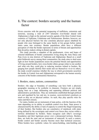 1. The context: borders security and the human
factor
Given concerns with the potential trespassing of traffickers, extremists and
terrorists, securing a total of 2387 kilometre river-border shared with
Afghanistan is high on the national security agenda of the three Central Asian
countries of Tajikistan, Uzbekistan and Turkmenistan. Borders, however, are
not only physical barriers but also constitute physical spaces inhabited by
people who once belonged to the same family or kin groups before nation
states came into existence. Border populations often have a different
perception of what the border represents in terms of threats and opportunities
than do policy makers sitting in distant capitals.
This study provides a snapshot of the predicament, views and hopes of
selected inhabitants of border communities living along the Amu Darya and
Panj rivers in nine districts of Tajikistan and Afghanistan. Based on a small
pilot fieldwork survey among these communities, the study aims to shed some
light on how border populations assess the potential threats and opportunities
of living around borders, how cross-border ethnic groups relate to one another
and what role they could play in reducing tensions related to borders. By
gauging how people identify their needs and see themselves vis-à-vis others,
the study overall examines whether the way in which governments securitize
the border in Central Asia and Afghanistan correspond to the human security
concerns of the border communities themselves.
I. Borders, states, nations, communities
Borders—the edge or boundary of something—can have both a physical,
geographic meaning or be symbolic in character. Frontiers are not simply
zigzag lines on a map, delineating and separating different political and
administrative jurisdictions. They are institutions established through political
acts and regulated by law and are, in essence, socio-territorial constructs as
much as they are as physical entities. As such, they play specific roles for
states and their citizens.
For states, borders are an instrument of state policy, with the function of the
state depending on its ability to establish control over them. State power is
characterized by the ability or lack of capacity to control the illegal trespassing
of their borders. But borders also are constitutive of statehood, with states
being defined by the sovereignty and control over forces they excise within a
territory delimitated by borders. States recognize each other’s sovereign
boundaries and their legitimate power over a demarcated territory. Borders,
then, are both the state and an instrument of statecraft. In such a context,
border control and border security become more than technical exercises.
When borders have symbolic values for nation-building, state-building and
 