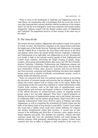 THE CONTEXT 13
When it comes to the borderlands in Tajikistan and Afghanistan across the
Amu Darya, are communities able to (re)imagine their kin across the rivers in
ways that transcend their national identities and the jurisdiction of the modern
states? Or, has the river managed to wash away memories and cement modern
antagonistic relations created with the distinct modern states of Afghanistan
and Tajikistan? Do populations perceive of their security in the same way as
the states?
II. The Amu divide
The frontier between northern Afghanistan and southern Central Asia consists
of a body of water. The Panj River originates in the eastern Pamirs and forms
the longest part of the border between Tajikistan and Afghanistan. In merging
with the Vakhsh River, it becomes the Amu Darya (also known as the Oxus
and Jayhun) which forms the natural border between Tajikistan, Uzbekistan
and Turkmenistan on its right bank, and Afghanistan on its left. Securing this
river border is high on the national security agenda of both Afghanistan and
Central Asian countries. Preventing the illegal crossing of people, drugs,
weapons, illicit goods and fundamentalist ideas across the 2387 km of borders
between Tajikistan, Uzbekistan, Turkmenistan and Afghanistan remains one
of the most critical concerns for border security for these states. For the border
area communities of these states, however, concerns stem not just from the
fear from terrorism, extremism and illegal trafficking, but about more tangible
human needs such as durable livelihoods, environmental security, access to
quality health and education services.
States are concerned with their own national security interest in preventing
the movement of extremist groups and terrorists that are allegedly striving to
replace the secular regimes with an Islamic order in the region. Rather than
concentrating on the root causes that contribute to violent radicalization within
Central Asian societies, such as the high rates of unemployment, social
marginalization and exclusion and frequent violations of human rights, much
of the official discourse on counter-terrorism centres on targeting terrorist
groups using a law and order approach. Thus focus is placed primarily on
limiting the presence of fundamentalist groups such as the Islamic Movement
of Uzbekistan (IMU) and the splinter group Islamic Jihad Union (IJU) in the
Federally Administered Tribal Areas (FATA) region of Pakistan and within
Afghanistan, as well as countering the recruitment of Central Asians into the
ranks of the Islamic State of Iraq and the Levant (ISIL). Central Asian leaders
also worry that a Taliban return could incite similar ambitions for religious
and military destabilization within their societies. A second area of state
concern is the trafficking and illicit flow of narcotics, arms, people (such as
illegal migrants) and goods. This includes raw materials, vehicles and other
consumer goods that cross the unchecked borders and could damage the
national economy while potentially destabilizing the regimes. Central Asian
countries also fear an influx of refugees to their territories in the event of a
 
