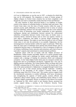 14 STRANGERS ACROSS THE AMU RIVER
civil war in Afghanistan, as was the case in 1997—a situation for which they
may not be well prepared. The integration or return of former groups of
Afghan refugees in Central Asian countries has not been completed, even
though the case load is considerably smaller than that of Iran and Pakistan.6
The state response to these perceived threats is an emphasis on border
control at the expense of softening borders to facilitate trade and transit. That
Central Asian states view the issue of border security within the scope of
national security spells difficulties at the political level in terms of contact
between leadership, political will and mutual trust, and also at the technical
level in terms of promoting cross border cooperation in joint operations,
intelligence sharing and coordination between national law enforcement
authorities. Cooperation between Central Asian states on border issues is
extremely thorny, marred by factors such as strict visa regimes, mistrust in
each other’s competence and ability to prevent illegal trespassing, and
frequent border disputes. The culprit as seen from the point of view of Central
Asian states is not only the proximity to an unstable Afghanistan, but the
mismanagement of porous borders within the region in particular. While they
share the same types of challenges from internal and external threats, lack of
cooperation between states is exacerbated by a fear of contagion of spill-over
of violence, trafficking of arms, narcotics and extremism, and a lack of trust in
each other’s capacity and commitment to contain domestic problems.
Tajikistan shares 1344 km of border with the Afghan provinces of
Badakhshan, Takhar, Kunduz and Balkh. Much of it is poorly guarded rough
mountainous terrain and a challenge for border control, particularly when
coupled with a shortage of funding for protection efforts and widespread
corruption. As the Tajik-Afghan border forms part of a transport corridor into
Kyrgyzstan and on to Kazakhstan and Russia, Tajikistan has a key role in
fighting narcotics trafficking. The United Nations Office on Drugs and Crime
(UNODC) estimated that in 2010, about 25 per cent of the heroin and 15 per
cent of the opium produced in Afghanistan is smuggled through Central Asia,
with 85 per cent of that amount passing through Tajikistan.7 Unofficial
estimates of the percentage of the country’s economy linked to drug
trafficking range from 20 to 30 per cent.8 The country receives support from
the international community to combat trafficking, with heavy investments
into strengthening the capacity of border guards, customs officials and
Tajikistan’s Drug Control Agency, and establishing liaison officers to work
with their Afghan counterparts. Russia, in response to the threat of an assault
on Tajikistan by ISIL which could in turn threaten Russia, promised the
country support during a meeting of the Collective Security Treaty
6 For a full analysis, see Tadjbakhsh, S., ‘Insulation on the Silk Road between Eurasia and the Heart
of Asia’, PRIO Paper, Apr. 2012.
7 UN Office on Drugs and Crime (UNODC), Opiate Flows Through Northern Afghanistan and
Central Asia: A Threat Assessment (UNODC: Vienna, May 2012),
<https://www.unodc.org/documents/data-and-analysis/Studies/Afghanistan_northern_route_2012_web.pdf>.
8 US Bureau of International Narcotics and Law Enforcement Affairs, ‘Country report: Tajikistan’,
2014 International Narcotics Control Strategy Report (INCSR), vol. 1 (INCSR: Washington, DC, 2014),
<http://www.state.gov/j/inl/rls/nrcrpt/2014/vol1/index.htm>.
 