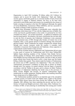 THE CONTEXT 15
Orgnaization in April 2015 including 70 billion rubles ($1.5 billion) for
weapons and to secure the border with Afghanistan.9 Tajik and Afghan
security agency and border guards try to overcome hurdles of lack of trust and
cooperation to engage in bilateral relations, but have so far been more
successful in joint border patrol and closures (as exemplified by the closure of
border crossings in response to the July 2012 fighting in Khorogh, the capital
of Gorno-Badakhshan Autonomous Oblast (GBAO)), and less successful in
the timely exchange of data on persons of interest.
Despite these advantages Tajikistan is considerably more vulnerable than
Uzbekistan which shares just 137 km with the Afghan province of Balkh. One
of the most heavily guarded borders in the world, it is protected by two lines
of barbed wire fences—one of them electrified— in addition to landmines and
heavily-armed patrols. Nevertheless, this heavy fortification has not been able
to stem the flow of narcotics into Uzbekistan. Uzbekistan is also concerned
over the potential entry of IMU through other borders of Central Asia in the
Ferghana valley, or the general spread of extremist ideology that transcends
physical borders. While Uzbekistan has largely mitigated the militant threat
through strict security measures inside the country, it considers itself
vulnerable to incursions from Kyrgyzstan and Tajikistan, whose capacities to
contain threats at their borders it does not trust.
The 744 km of border between Afghanistan and Turkmenistan did not seem
to pose much of concern for Turkmenistan until 2014 when Taliban/IMU
fighters began attacking members of the Turkmen State Border Services
(border guards). In February 2014, armed fighters crossed into Turkmenistan
from Badghis Province killing three border guards, and later in May an armed
group entered from Faryab and tried to seize a water basin near the border
killing a further three guards. These attacks made the borders of Turkmenistan
the newest area of IMU expansion into Afghanistan.10 They also shook the
Turkmenistan government’s confidence in being able to protect its borders
through strict visa regimes, its neutral relations with the legacy of peaceful
coexistence with the Taliban in the past, and its reliance on ethnic Turkmen
populations of Afghanistan inhabiting the border areas in the provinces of
Herat, Faryab, Badghis and Jowzjan. In response Turkmenistan began
modernizing its combat equipment, building ditches and installing electrified
fences along most of its Afghan border.11
The Turkmenistan incidents pointed to an important gap in the conception
of border security of Central Asian and Afghan states: neglect of the human
element. While electric fences have been erected, the Taliban, the IMU and,
allegedly, ISIL affiliates have been exploiting the poverty and low level of
literacy in Faryab and Badghis provinces where many ethnic Turkmens live.
Evidence of ISIL in Syria drawing its membership from among poor Central
9 ‘Russia ready to give Tajikistan $1.2 billion military aid to fight ISIS’, the Moscow Times, 3 Apr.
2015, <http://www.themoscowtimes.com/business/article/russia-ready-to-give-tajikistan-12-billion-
military-aid-to-fight-isis/518583.html>.
10 Panier, B., ‘More Turkmen troops killed along Afghan border’, Radio Free Europe, 27 May 2014.
11 Panier, B., ‘Turkmenistan’s new Afghan border policy’, Radio Free Europe, 10 Oct. 2014.
 