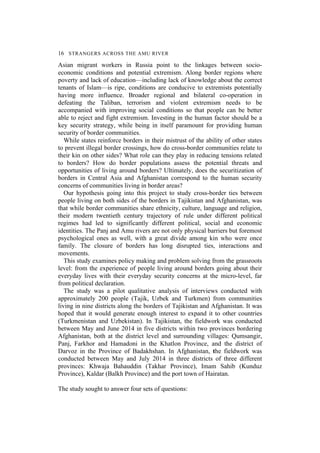 16 STRANGERS ACROSS THE AMU RIVER
Asian migrant workers in Russia point to the linkages between socio-
economic conditions and potential extremism. Along border regions where
poverty and lack of education—including lack of knowledge about the correct
tenants of Islam—is ripe, conditions are conducive to extremists potentially
having more influence. Broader regional and bilateral co-operation in
defeating the Taliban, terrorism and violent extremism needs to be
accompanied with improving social conditions so that people can be better
able to reject and fight extremism. Investing in the human factor should be a
key security strategy, while being in itself paramount for providing human
security of border communities.
While states reinforce borders in their mistrust of the ability of other states
to prevent illegal border crossings, how do cross-border communities relate to
their kin on other sides? What role can they play in reducing tensions related
to borders? How do border populations assess the potential threats and
opportunities of living around borders? Ultimately, does the securitization of
borders in Central Asia and Afghanistan correspond to the human security
concerns of communities living in border areas?
Our hypothesis going into this project to study cross-border ties between
people living on both sides of the borders in Tajikistan and Afghanistan, was
that while border communities share ethnicity, culture, language and religion,
their modern twentieth century trajectory of rule under different political
regimes had led to significantly different political, social and economic
identities. The Panj and Amu rivers are not only physical barriers but foremost
psychological ones as well, with a great divide among kin who were once
family. The closure of borders has long disrupted ties, interactions and
movements.
This study examines policy making and problem solving from the grassroots
level: from the experience of people living around borders going about their
everyday lives with their everyday security concerns at the micro-level, far
from political declaration.
The study was a pilot qualitative analysis of interviews conducted with
approximately 200 people (Tajik, Uzbek and Turkmen) from communities
living in nine districts along the borders of Tajikistan and Afghanistan. It was
hoped that it would generate enough interest to expand it to other countries
(Turkmenistan and Uzbekistan). In Tajikistan, the fieldwork was conducted
between May and June 2014 in five districts within two provinces bordering
Afghanistan, both at the district level and surrounding villages: Qumsangir,
Panj, Farkhor and Hamadoni in the Khatlon Province, and the district of
Darvoz in the Province of Badakhshan. In Afghanistan, the fieldwork was
conducted between May and July 2014 in three districts of three different
provinces: Khwaja Bahauddin (Takhar Province), Imam Sahib (Kunduz
Province), Kaldar (Balkh Province) and the port town of Hairatan.
The study sought to answer four sets of questions:
 