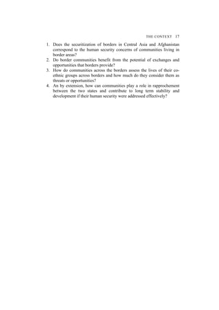 THE CONTEXT 17
1. Does the securitization of borders in Central Asia and Afghanistan
correspond to the human security concerns of communities living in
border areas?
2. Do border communities benefit from the potential of exchanges and
opportunities that borders provide?
3. How do communities across the borders assess the lives of their co-
ethnic groups across borders and how much do they consider them as
threats or opportunities?
4. An by extension, how can communities play a role in rapprochement
between the two states and contribute to long term stability and
development if their human security were addressed effectively?
 