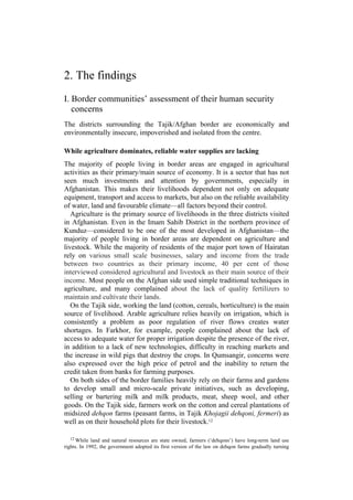 2. The findings
I. Border communities’ assessment of their human security
concerns
The districts surrounding the Tajik/Afghan border are economically and
environmentally insecure, impoverished and isolated from the centre.
While agriculture dominates, reliable water supplies are lacking
The majority of people living in border areas are engaged in agricultural
activities as their primary/main source of economy. It is a sector that has not
seen much investments and attention by governments, especially in
Afghanistan. This makes their livelihoods dependent not only on adequate
equipment, transport and access to markets, but also on the reliable availability
of water, land and favourable climate—all factors beyond their control.
Agriculture is the primary source of livelihoods in the three districts visited
in Afghanistan. Even in the Imam Sahib District in the northern province of
Kunduz—considered to be one of the most developed in Afghanistan—the
majority of people living in border areas are dependent on agriculture and
livestock. While the majority of residents of the major port town of Hairatan
rely on various small scale businesses, salary and income from the trade
between two countries as their primary income, 40 per cent of those
interviewed considered agricultural and livestock as their main source of their
income. Most people on the Afghan side used simple traditional techniques in
agriculture, and many complained about the lack of quality fertilizers to
maintain and cultivate their lands.
On the Tajik side, working the land (cotton, cereals, horticulture) is the main
source of livelihood. Arable agriculture relies heavily on irrigation, which is
consistently a problem as poor regulation of river flows creates water
shortages. In Farkhor, for example, people complained about the lack of
access to adequate water for proper irrigation despite the presence of the river,
in addition to a lack of new technologies, difficulty in reaching markets and
the increase in wild pigs that destroy the crops. In Qumsangir, concerns were
also expressed over the high price of petrol and the inability to return the
credit taken from banks for farming purposes.
On both sides of the border families heavily rely on their farms and gardens
to develop small and micro-scale private initiatives, such as developing,
selling or bartering milk and milk products, meat, sheep wool, and other
goods. On the Tajik side, farmers work on the cotton and cereal plantations of
midsized dehqon farms (peasant farms, in Tajik Khojagii dehqoni, fermeri) as
well as on their household plots for their livestock.12
12 While land and natural resources are state owned, farmers (‘dehqons’) have long-term land use
rights. In 1992, the government adopted its first version of the law on dehqon farms gradually turning
 
