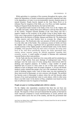 THE FINDINGS 19
While agriculture is a mainstay of the economy throughout the region, what
makes the dependency of border communities particularly important and risky
is the dependency on water in an environmentally insecure situation prone to
natural disasters. People heavily depend on the Amu Darya River or its
tributary Panj for irrigation of the fields, yet, river flows are badly regulated,
leading to frequent floods that destroy the land on both sides.
The agricultural lands located in the banks of the river on the Afghan side
are muddy and sandy, making them more difficult to cultivate than other parts
of the country. Frequent seasonal flooding of the Amu Darya also has a
negative impact on the economy of the people living in these border areas.
Every year a large portion of agricultural land is destroyed by flooding on the
Afghan side in the districts of Kaldar, Qarqeen and Kham Ab. The destruction
is often massive and most families have to evacuate the villages when
flooding occurs. The floodwaters take vast amounts of fertile soil and deposit
it on the other side of the border. The continuous erosion of fertile soil from
the Afghan side is taking a significant toll on agricultural practices and the
overall economy of the Afghan people in affected border areas. In the district
of Kaldar, with agriculture being the main source of income, the rising water
level of the Amu River periodically destroys the fertile agricultural land,
causing serious concerns among the affected population regarding their
economic security. A small number of people in Hairatan also mentioned
seasonal floods as their main problem.
On the Tajik side the new lands have low crop yields and low production as
a result of high salinity from poor drainage of underground water. Water
shortages were the main cause of worry among those interviewed, both for
drinking and irrigation purposes. In Farkhor a large number of people
identified lack of access to clean water as one of their main concerns, in
addition to lack of adequate water for proper irrigation. A 39-year old female
medical worker claimed that people were sick with waterborne diseases as a
result of drinking impure water. Lack of clean water was also mentioned by
those interviewed in Qumsangir, as were concerns with drought. The problem
has become acute in Qumsangir in places where the soil has become saline
because of too much groundwater water in some places, while in other areas
there is too little water. In the district of Panj, complaints were heard over the
lack of sufficient water for irrigation of farmlands.
People are poor or working multiple jobs with low salaries
On the Afghan side respondents considered that there has not been any
considerable change in the overall development of the border areas in the past
decade. The majority of those surveyed claimed that the quality of life had not
much improved compared to recent transformations in social, political and
economic affairs across the rest of the country, and that the government had
state farms into dehqon farms, smallholdings (on average 0.2 hectares) leased from the state by individual
families for periods of 10 to 50 years.
 