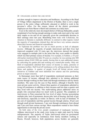 20 STRANGERS ACROSS THE AMU RIVER
not done enough to improve education and healthcare. According to the Head
of Village Affairs department in the District of Kaldar, there is not a single
person in the entire village sufficiently educated or skilled to work in the
governor’s office. For this reason, almost all the district government
employees are from Mazar-e-Sharif and commute on a daily basis.
Even in the relatively more developed district of Khwaja Bahauddin, people
complained of not having enough earnings to make ends meet and to buy such
daily staples as tea and oil etc especially given the considerable decrease in
their earnings since last year. Benefitting from trade with Uzbekistan, the
situation in Hairatan is markedly different: in contrast to other regions visited
the majority of respondents claimed they did not have very serious concerns
about their income and financial expenditures.
In Tajikistan the problem was not so much poverty as lack of adequate
income. Although the majority of people interviewed said their lives had
improved compared with 10 years ago, the interviews showed that people
were engaged in multiple jobs to the point that they were unable to identify
which was their primary source of income. For example, in Farkhor, a 55-year
old teacher mentioned that after 30 years as a teacher, he was earning only 800
somonis (about $160 USD) per month, forcing him to earn additional money
by cultivating his garden plot and working on a rented plot nearby. Only one
third of respondents admitted their source of income as salary, pensions or
assistance/welfare. Half lived off remittances or by selling products from their
farms and gardens. A quarter of people lived off formal private sector
initiatives in Farkhor and most identified low salaries and low purchasing
power as major concerns.
In Qumsangir more than half of respondents mentioned pensions as their
main source of income, although they admitted to be earning additional
income through working on their lands and through remittances sent by family
members. The same was the case in Panj district, although it benefits from
more private sector activity. Almost three quarters of respondents admitted to
living off remittances in addition to their incomes and less than a quarter said
they lived with one income. This multi-tasking places additional stress on
people who concerned about too much work in general. The complaints of
interviewees in Panj concerned the low level of salary forcing necessitating
multiple jobs; lack of permanent, decent jobs; lack of housing, and lack of gas
and electricity, especially in winter. In Darvoz, with its lack of farmland, 70
per cent of respondents said they gained income through salaries, 20 per cent
through small private businesses, 5 per cent through remittances from abroad
and 5 per cent from various savings. Most respondents wanted to have better
opportunities to develop the private sector.
On both sides of the river, people complained of inadequate incomes.
Afghans interviewed in the study were trying to make ends meet by being
entrepreneurial. The majority of Tajiks interviewed relied on government
salaries and especially on remittances from family members working in
Russia. Overall, however, both populations across borders are generally
 