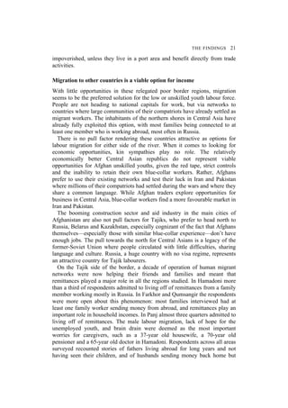 THE FINDINGS 21
impoverished, unless they live in a port area and benefit directly from trade
activities.
Migration to other countries is a viable option for income
With little opportunities in these relegated poor border regions, migration
seems to be the preferred solution for the low or unskilled youth labour force.
People are not heading to national capitals for work, but via networks to
countries where large communities of their compatriots have already settled as
migrant workers. The inhabitants of the northern shores in Central Asia have
already fully exploited this option, with most families being connected to at
least one member who is working abroad, most often in Russia.
There is no pull factor rendering these countries attractive as options for
labour migration for either side of the river. When it comes to looking for
economic opportunities, kin sympathies play no role. The relatively
economically better Central Asian republics do not represent viable
opportunities for Afghan unskilled youths, given the red tape, strict controls
and the inability to retain their own blue-collar workers. Rather, Afghans
prefer to use their existing networks and test their luck in Iran and Pakistan
where millions of their compatriots had settled during the wars and where they
share a common language. While Afghan traders explore opportunities for
business in Central Asia, blue-collar workers find a more favourable market in
Iran and Pakistan.
The booming construction sector and aid industry in the main cities of
Afghanistan are also not pull factors for Tajiks, who prefer to head north to
Russia, Belarus and Kazakhstan, especially cognizant of the fact that Afghans
themselves—especially those with similar blue-collar experience—don’t have
enough jobs. The pull towards the north for Central Asians is a legacy of the
former-Soviet Union where people circulated with little difficulties, sharing
language and culture. Russia, a huge country with no visa regime, represents
an attractive country for Tajik labourers.
On the Tajik side of the border, a decade of operation of human migrant
networks were now helping their friends and families and meant that
remittances played a major role in all the regions studied. In Hamadoni more
than a third of respondents admitted to living off of remittances from a family
member working mostly in Russia. In Farkhor and Qumsangir the respondents
were more open about this phenomenon: most families interviewed had at
least one family worker sending money from abroad, and remittances play an
important role in household incomes. In Panj almost three quarters admitted to
living off of remittances. The male labour migration, lack of hope for the
unemployed youth, and brain drain were deemed as the most important
worries for caregivers, such as a 37-year old housewife, a 70-year old
pensioner and a 65-year old doctor in Hamadoni. Respondents across all areas
surveyed recounted stories of fathers living abroad for long years and not
having seen their children, and of husbands sending money back home but
 